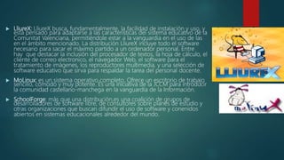  LliureX: LliureX busca, fundamentalmente, la facilidad de instalación y uso, y
está pensado para adaptarse a las características del sistema educativo de la
Comunitat Valenciana, permitiéndole estar a la vanguardia en el uso de las
en el ámbito mencionado. La distribución LliureX incluye todo el software
necesario para sacar el máximo partido a un ordenador personal. Entre
hay que destacar la inclusión del procesador de textos, la hoja de cálculo, el
cliente de correo electronico, el navegador Web, el software para el
tratamiento de imágenes, los reproductores multimedia, y una selección de
software educativo que sirva para respaldar la tarea del personal docente.
 MoLinux: es un sistema operativo completo. Ofrece un escritorio de trabajo
sencillo, cómodo y muy potente. Es una iniciativa de la JCCM para introducir
la comunidad castellano-manchega en la vanguardia de la Información.
 SchoolForge: más que una distribución,es una coalición de grupos de
desarrolladores de software libre, de consultores sobre planes de estudio y
otras organizaciones que buscan difundir el uso de software y conenidos
abiertos en sistemas educacionales alrededor del mundo.
 