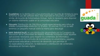  Guadalinex: es la distribución Linux promovida por la junta de Andalucía para
fomentar el uso del software libre. Está inspirada en GnuLinEx, un proyecto
similar, de la junta de Extremadura. Incluye todo lo necesario para disponer
un sistema realmente usable en la comunidad educativa
 Educanix: Distribución de GNU/linux creada especialmente para niños de
edades comprendidas entre los 3 y 10 años.. Es una live CD, y en su web
tenemos un pequeño manual sobre la misma para descargar.
 MAX (MAdrid linuX): es una distribución desarrollada por la Consejería de
Educación de la Comunidad de Madrid. Pretende incorporar todas aquellas
aplicaciones necesarias para impartir los contenidos de Informática
incorporados en los currículos de la enseñanza no universitaria y aquellas
aplicaciones educativas y entornos de desarrollo que permitan al
no especialista la utilización, la elaboración y distribución de contenidos
educativos en formato digital.
 