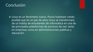 Conclusión
 Linux es un fenómeno nuevo. Pocos hubiesen creído
posible que en un par de años Linux se transformara
de un hobby de estudiantes de informática en una de
las principales plataformas de servicios de red, tanto
en empresas como en administraciones públicas y
educación.
 