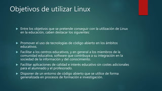 Objetivos de utilizar Linux
 Entre los objetivos que se pretende conseguir con la utilización de Linux
en la educación, caben destacar los siguientes:
 Promover el uso de tecnologías de código abierto en los ámbitos
educativos.
 Facilitar a los centros educativos, y en general a los miembros de la
comunidad educativa, software que contribuya a su integración en la
sociedad de la información y del conocimiento.
 Facilitar aplicaciones de calidad e interés educativo sin costes adicionales
para el alumnado y el profesorado.
 Disponer de un entorno de código abierto que se utilice de forma
generalizada en procesos de formación e investigación.
 