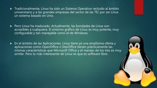  Tradicionalmente, Linux ha sido un Sistema Operativo recluido al ámbito
universitario y a las grandes empresas del sector de las TIC por ser Linux
un sistema basado en Unix.
 Pero Linux ha madurado. Actualmente, las bondades de Linux son
accesibles a cualquiera. El entorno gráfico de Linux es muy potente, muy
configurable y tan manejable como el de Windows.
 En el ámbito de las Aplicaciones, Linux tiene ya una amplísima oferta y
aplicaciones como OpenOffice o StarOffice tienen prácticamente las
mismas características que Microsoft Office y el manejo de los tres es muy
similar. Pero lo más interesante de Linux es que es software libre.
 