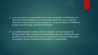  La economía de un sistema libre como Linux (es gratis y modificable) y el
hecho de evitar problemas con las licencias, hacen de Linux un Sistema
Operativo muy apropiado para la educación ya que no todas las familias se
pueden permitir pagar una licencia Windows.
 Las administraciones públicas, tanto en España, como en el resto de
Europa se han dado cuenta de las posibilidades de Linux. Extremadura fue
la primera Comunidad Autónoma que apostó por Linux para la educación.
Su proyecto ha sido ampliamente premiado en toda Europa.
 