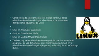 Como he citado anteriormente, este interés por Linux de las
administraciones ha dado lugar a la existencia de numerosas
distribuciones educativas de Linux:

 Linux en Andalucía: Guadalinex
 Linux en Extremadura: LinEx
 Linux en Madrid: MAX (MAdrid_LinuX)
 También hay varias administraciones españolas que han anunciado
programas de uso de Software Libre (concretamente, Linux), en la
administración como Zaragoza (Augustux), Valencia (Lliurex) y Catalunya
(Catix).
 