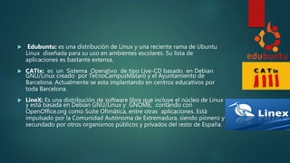  Edubuntu: es una distribución de Linux y una reciente rama de Ubuntu
Linux diseñada para su uso en ambientes escolares. Su lista de
aplicaciones es bastante extensa.
 CATix: es un Sistema Operativo de tipo Live-CD basado en Debian
GNU/Linux creado por TecnoCampusMataró y el Ayuntamiento de
Barcelona. Actualmente se esta implantando en centros educativos por
toda Barcelona.
 LineX: Es una distribución de software libre que incluye el núcleo de Linux
y está basada en Debian GNU/Linux y GNOME, contando con
OpenOffice.org como Suite Ofimática, entre otras aplicaciones. Está
impulsado por la Comunidad Autónoma de Extremadura, siendo pionero y
secundado por otros organismos públicos y privados del resto de España.
 