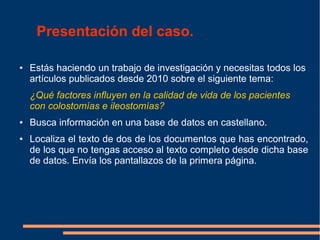 ● Estás haciendo un trabajo de investigación y necesitas todos los
artículos publicados desde 2010 sobre el siguiente tema:
¿Qué factores influyen en la calidad de vida de los pacientes
con colostomías e ileostomías?
● Busca información en una base de datos en castellano.
● Localiza el texto de dos de los documentos que has encontrado,
de los que no tengas acceso al texto completo desde dicha base
de datos. Envía los pantallazos de la primera página.
Presentación del caso.
 