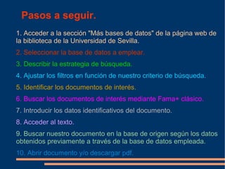 Pasos a seguir.
1. Acceder a la sección "Más bases de datos" de la página web de
la biblioteca de la Universidad de Sevilla.
2. Seleccionar la base de datos a emplear.
3. Describir la estrategia de búsqueda.
4. Ajustar los filtros en función de nuestro criterio de búsqueda.
5. Identificar los documentos de interés.
6. Buscar los documentos de interés mediante Fama+ clásico.
7. Introducir los datos identificativos del documento.
8. Acceder al texto.
9. Buscar nuestro documento en la base de origen según los datos
obtenidos previamente a través de la base de datos empleada.
10. Abrir documento y/o descargar pdf.
 