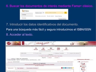6. Buscar los documentos de interés mediante Fama+ clásico.
7. Introducir los datos identificativos del documento.
Para una búsqueda más fácil y segura introducimos el ISBN/ISSN
8. Acceder al texto.
 