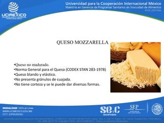 QUESO MOZZARELLA
•Queso no madurado.
•Norma General para el Queso (CODEX STAN 283-1978)
•Queso blando y elástico.
•No presenta gránulos de cuajada.
•No tiene corteza y se le puede dar diversas formas.
 
