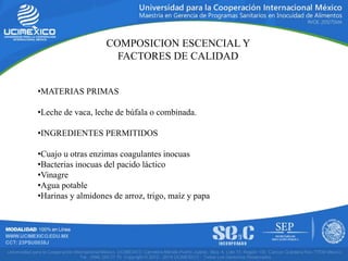COMPOSICION ESCENCIAL Y
FACTORES DE CALIDAD
•MATERIAS PRIMAS
•Leche de vaca, leche de búfala o combinada.
•INGREDIENTES PERMITIDOS
•Cuajo u otras enzimas coagulantes inocuas
•Bacterias inocuas del pacido láctico
•Vinagre
•Agua potable
•Harinas y almidones de arroz, trigo, maíz y papa
 