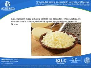 La designación puede utilizarse también para productos cortados, rebanados,
desmenuzados o rallados, elaborados a partir de queso que se ajuste a la
Norma.
 