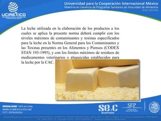 La leche utilizada en la elaboración de los productos a los
cuales se aplica la presente norma deberá cumplir con los
niveles máximos de contaminantes y toxinas especificados
para la leche en la Norma General para los Contaminantes y
las Toxinas presentes en los Alimentos y Piensos (CODEX
STAN 193-1995), y con los límites máximos de residuos de
medicamentos veterinarios y plaguicidas establecidos para
la leche por la CAC.
 