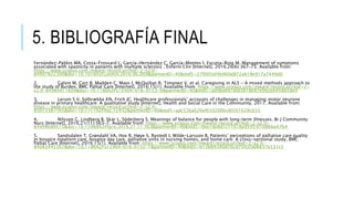 5. BIBLIOGRAFÍA FINAL
Fernández-Pablos MA, Costa-Frossard L, García-Hernández C, García-Montes I, Escutia-Roig M. Management of symptoms
associated with spasticity in patients with multiple sclerosis . Enferm Clin [Internet]. 2016;26(6):367–73. Available from:
https://www.scopus.com/inward/record.uri?eid=2-s2.0-
84997822300&doi=10.1016%2Fj.enfcli.2016.06.009&partnerID=40&md5=27f005ef4b960d872ab18e917a7449d0
2. Galvin M, Corr B, Madden C, Mays I, McQuillan R, Timonen V, et al. Caregiving in ALS - A mixed methods approach to
the study of Burden. BMC Palliat Care [Internet]. 2016;15(1). Available from: https://www.scopus.com/inward/record.uri?eid=2-
s2.0-84984911609&doi=10.1186%2Fs12904-016-0153-0&partnerID=40&md5=ad9beb97afd3818087e96c66458658e9
3. Lerum S V, Solbrække KN, Frich JC. Healthcare professionals’ accounts of challenges in managing motor neurone
disease in primary healthcare: A qualitative study [Internet]. Health and Social Care in the Community. 2017. Available from:
https://www.scopus.com/inward/record.uri?eid=2-s2.0-
85013387765&doi=10.1111%2Fhsc.12432&partnerID=40&md5=adc536a626ef6502bfbcd0501628c033
4. Nilsson C, Lindberg B, Skär L, Söderberg S. Meanings of balance for people with long-term illnesses. Br J Community
Nurs [Internet]. 2016;21(11):563–7. Available from: https://www.scopus.com/inward/record.uri?eid=2-s2.0-
84994689515&doi=10.12968%2Fbjcn.2016.21.11.563&partnerID=40&md5=0ee1de8d1c71018a95953f1b86ba4764
5. Sandsdalen T, Grøndahl VA, Hov R, Høye S, Rystedt I, Wilde-Larsson B. Patients’ perceptions of palliative care quality
in hospice inpatient care, hospice day care, palliative units in nursing homes, and home care: A cross-sectional study. BMC
Palliat Care [Internet]. 2016;15(1). Available from: https://www.scopus.com/inward/record.uri?eid=2-s2.0-
84983445367&doi=10.1186%2Fs12904-016-0152-1&partnerID=40&md5=b13b04380876cd75fccfa0be57e531c5
 