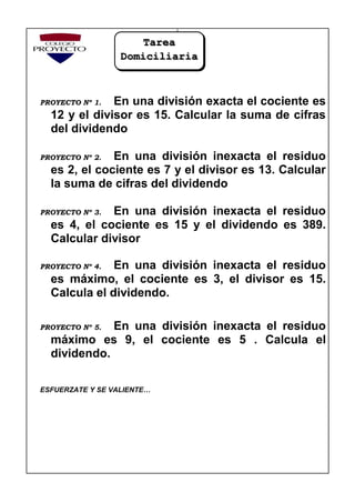 PROYECTO Nº 1. En una división exacta el cociente es
12 y el divisor es 15. Calcular la suma de cifras
del dividendo
PROYECTO Nº 2. En una división inexacta el residuo
es 2, el cociente es 7 y el divisor es 13. Calcular
la suma de cifras del dividendo
PROYECTO Nº 3. En una división inexacta el residuo
es 4, el cociente es 15 y el dividendo es 389.
Calcular divisor
PROYECTO Nº 4. En una división inexacta el residuo
es máximo, el cociente es 3, el divisor es 15.
Calcula el dividendo.
PROYECTO Nº 5. En una división inexacta el residuo
máximo es 9, el cociente es 5 . Calcula el
dividendo.
ESFUERZATE Y SE VALIENTE…
Tarea
Domiciliaria
 