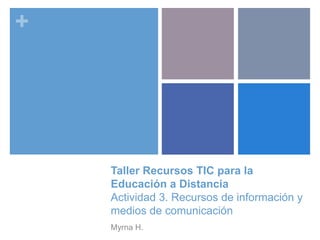 +
Taller Recursos TIC para la
Educación a Distancia
Actividad 3. Recursos de información y
medios de comunicación
Myrna H.
 