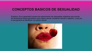 CONCEPTOS BASICOS DE SEXUALIDAD
• Erotismo :Es la capacidad humana de experimentar las respuestas subjetivas que evocan
los fenómenos físicos percibidos como deseo sexual, excitación sexual y orgasmo, y que por
lo que general se identifican con placer sexual.
 