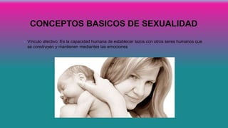 CONCEPTOS BASICOS DE SEXUALIDAD
• Vínculo afectivo :Es la capacidad humana de establecer lazos con otros seres humanos que
se construyen y mantienen mediantes las emociones.
 