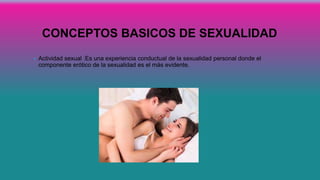 CONCEPTOS BASICOS DE SEXUALIDAD
• Actividad sexual :Es una experiencia conductual de la sexualidad personal donde el
componente erótico de la sexualidad es el más evidente.
 