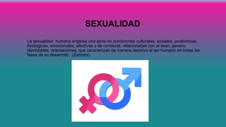 SEXUALIDAD
• La sexualidad humana engloba una serie de condiciones culturales, sociales, anatómicas,
fisiológicas, emocionales, afectivas y de conducta, relacionadas con el sexo, genero,
identidades, orientaciones, que caracterizan de manera decisiva al ser humano en todas las
fases de su desarrollo. (Zamora).
 