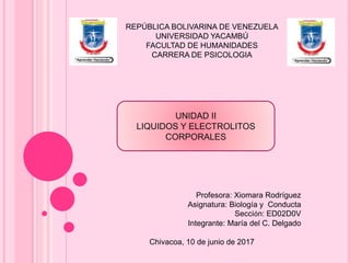REPÚBLICA BOLIVARINA DE VENEZUELA
UNIVERSIDAD YACAMBÚ
FACULTAD DE HUMANIDADES
CARRERA DE PSICOLOGIA
Profesora: Xiomara Rodríguez
Asignatura: Biología y Conducta
Sección: ED02D0V
Integrante: María del C. Delgado
Chivacoa, 10 de junio de 2017
UNIDAD II
LIQUIDOS Y ELECTROLITOS
CORPORALES
 