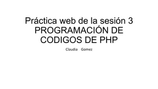 Práctica web de la sesión 3
PROGRAMACIÓN DE
CODIGOS DE PHP
Claudia Gomez
 