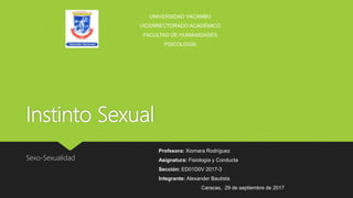 Instinto Sexual
Sexo-Sexualidad
UNIVERSIDAD YACAMBÚ
VICERRECTORADO ACADÉMICO
FACULTAD DE HUMANIDADES
PSICOLOGÍA
Profesora: Xiomara Rodríguez
Asignatura: Fisiología y Conducta
Sección: ED01D0V 2017-3
Integrante: Alexander Bautista
Caracas, 29 de septiembre de 2017
 