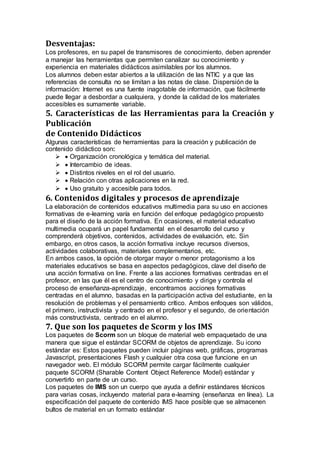 Desventajas:
Los profesores, en su papel de transmisores de conocimiento, deben aprender
a manejar las herramientas que permiten canalizar su conocimiento y
experiencia en materiales didácticos asimilables por los alumnos.
Los alumnos deben estar abiertos a la utilización de las NTIC y a que las
referencias de consulta no se limitan a las notas de clase. Dispersión de la
información: Internet es una fuente inagotable de información, que fácilmente
puede llegar a desbordar a cualquiera, y donde la calidad de los materiales
accesibles es sumamente variable.
5. Características de las Herramientas para la Creación y
Publicación
de Contenido Didácticos
Algunas características de herramientas para la creación y publicación de
contenido didáctico son:
 Organización cronológica y temática del material.
 Intercambio de ideas.
 Distintos niveles en el rol del usuario.
 Relación con otras aplicaciones en la red.
 Uso gratuito y accesible para todos.
6. Contenidos digitales y procesos de aprendizaje
La elaboración de contenidos educativos multimedia para su uso en acciones
formativas de e-learning varía en función del enfoque pedagógico propuesto
para el diseño de la acción formativa. En ocasiones, el material educativo
multimedia ocupará un papel fundamental en el desarrollo del curso y
comprenderá objetivos, contenidos, actividades de evaluación, etc. Sin
embargo, en otros casos, la acción formativa incluye recursos diversos,
actividades colaborativas, materiales complementarios, etc.
En ambos casos, la opción de otorgar mayor o menor protagonismo a los
materiales educativos se basa en aspectos pedagógicos, clave del diseño de
una acción formativa on line. Frente a las acciones formativas centradas en el
profesor, en las que él es el centro de conocimiento y dirige y controla el
proceso de enseñanza-aprendizaje, encontramos acciones formativas
centradas en el alumno, basadas en la participación activa del estudiante, en la
resolución de problemas y el pensamiento crítico. Ambos enfoques son válidos,
el primero, instructivista y centrado en el profesor y el segundo, de orientación
más constructivista, centrado en el alumno.
7. Que son los paquetes de Scorm y los IMS
Los paquetes de Scorm son un bloque de material web empaquetado de una
manera que sigue el estándar SCORM de objetos de aprendizaje. Su icono
estándar es: Estos paquetes pueden incluir páginas web, gráficas, programas
Javascript, presentaciones Flash y cualquier otra cosa que funcione en un
navegador web. El módulo SCORM permite cargar fácilmente cualquier
paquete SCORM (Sharable Content Object Reference Model) estándar y
convertirlo en parte de un curso.
Los paquetes de IMS son un cuerpo que ayuda a definir estándares técnicos
para varias cosas, incluyendo material para e-learning (enseñanza en línea). La
especificación del paquete de contenido IMS hace posible que se almacenen
bultos de material en un formato estándar
 
