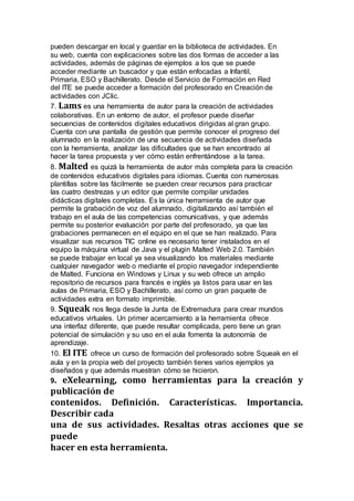 pueden descargar en local y guardar en la biblioteca de actividades. En
su web, cuenta con explicaciones sobre las dos formas de acceder a las
actividades, además de páginas de ejemplos a los que se puede
acceder mediante un buscador y que están enfocadas a Infantil,
Primaria, ESO y Bachillerato. Desde el Servicio de Formación en Red
del ITE se puede acceder a formación del profesorado en Creación de
actividades con JClic.
7. Lams es una herramienta de autor para la creación de actividades
colaborativas. En un entorno de autor, el profesor puede diseñar
secuencias de contenidos digitales educativos dirigidas al gran grupo.
Cuenta con una pantalla de gestión que permite conocer el progreso del
alumnado en la realización de una secuencia de actividades diseñada
con la herramienta, analizar las dificultades que se han encontrado al
hacer la tarea propuesta y ver cómo están enfrentándose a la tarea.
8. Malted es quizá la herramienta de autor más completa para la creación
de contenidos educativos digitales para idiomas. Cuenta con numerosas
plantillas sobre las fácilmente se pueden crear recursos para practicar
las cuatro destrezas y un editor que permite compilar unidades
didácticas digitales completas. Es la única herramienta de autor que
permite la grabación de voz del alumnado, digitalizando así también el
trabajo en el aula de las competencias comunicativas, y que además
permite su posterior evaluación por parte del profesorado, ya que las
grabaciones permanecen en el equipo en el que se han realizado. Para
visualizar sus recursos TIC online es necesario tener instalados en el
equipo la máquina virtual de Java y el plugin Malted Web 2.0. También
se puede trabajar en local ya sea visualizando los materiales mediante
cualquier navegador web o mediante el propio navegador independiente
de Malted. Funciona en Windows y Linux y su web ofrece un amplio
repositorio de recursos para francés e inglés ya listos para usar en las
aulas de Primaria, ESO y Bachillerato, así como un gran paquete de
actividades extra en formato imprimible.
9. Squeak nos llega desde la Junta de Extremadura para crear mundos
educativos virtuales. Un primer acercamiento a la herramienta ofrece
una interfaz diferente, que puede resultar complicada, pero tiene un gran
potencial de simulación y su uso en el aula fomenta la autonomía de
aprendizaje.
10. El ITE ofrece un curso de formación del profesorado sobre Squeak en el
aula y en la propia web del proyecto también tienes varios ejemplos ya
diseñados y que además muestran cómo se hicieron.
9. eXelearning, como herramientas para la creación y
publicación de
contenidos. Definición. Características. Importancia.
Describir cada
una de sus actividades. Resaltas otras acciones que se
puede
hacer en esta herramienta.
 