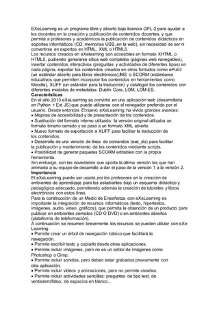 EXeLearning es un programa libre y abierto bajo licencia GPL-2 para ayudar a
los docentes en la creación y publicación de contenidos docentes, y que
permite a profesores y académicos la publicación de contenidos didácticos en
soportes informáticos (CD, memorias USB, en la web), sin necesidad de ser ni
convertirse en expertos en HTML, XML o HTML5.
Los recursos creados en eXelearning son accesibles en formato XHTML o
HTML5, pudiendo generarse sitios web completos (páginas web navegables),
insertar contenidos interactivos (preguntas y actividades de diferentes tipos) en
cada página, exportar los contenidos creados en otros formatos como ePub3
(un estándar abierto para libros electrónicos),IMS o SCORM (estándares
educativos que permiten incorporar los contenidos en herramientas como
Moodle), XLIFF (un estándar para la traducción) y catalogar los contenidos con
diferentes modelos de metadatos: Dublín Core, LOM, LOM-ES.
Características
En el año 2013 eXeLearning se convirtió en una aplicación web (desarrollada
en Python + Ext JS) que puede utilizarse con el navegador preferido por el
usuario. Desde entonces El nuevo eXeLearning ha vivido grandes avances:
Mejoras de accesibilidad y de presentación de los contenidos.
Sustitución del formato interno utilizado: la versión original utilizaba un
formato binario cerrado y se pasó a un formato XML abierto.
Nuevo formato de exportación a XLIFF para facilitar la traducción de
los contenidos.
Desarrollo de una versión de línea de comandos (exe_do) para facilitar
la publicación y mantenimiento de los contenidos mediante scripts.
Posibilidad de generar paquetes SCORM editables con la propia
herramienta.
Sin embargo, son las novedades que aporta la última versión las que han
animado a su equipo de desarrollo a dar el paso de la versión 1 a la versión 2.
Importancia
El eXeLearning puede ser usado por los profesores en la creación de
ambientes de aprendizaje para los estudiantes bajo un esquema didáctico y
pedagógico adecuado, permitiendo además la creación de tutorales y libros
electrónicos con estos fines.
Para la construcción de un Medio de Enseñanza con eXeLearning es
importante la integración de recursos informáticos (texto, hipertextos,
imágenes, audio, video, gráficos), que permita la obtención de un producto para
publicar en ambientes cerrados (CD O DVD) o en ambientes abiertos
(plataforma de teleformación).
A continuación se resumen brevemente los recursos se pueden utilizar con eXe
Learning:
Permite crear un árbol de navegación básico que facilitará la
navegación.
Permite escribir texto y copiarlo desde otras aplicaciones.
Permite incluir imágenes, pero no es un editor de imágenes como
Photoshop o Gimp.
Permite incluir sonidos, pero deben estar grabados previamente con
otra aplicación.
Permite incluir vídeos y animaciones, pero no permite crearlas.
Permite incluir actividades sencillas: preguntas de tipo test, de
verdadero/falso, de espacios en blanco...
 