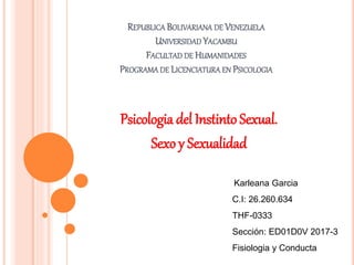 REPUBLICA BOLIVARIANA DE VENEZUELA
UNIVERSIDAD YACAMBU
FACULTAD DE HUMANIDADES
PROGRAMA DE LICENCIATURA EN PSICOLOGIA
Psicologia del Instinto Sexual.
Sexo y Sexualidad
Karleana Garcia
C.I: 26.260.634
THF-0333
Sección: ED01D0V 2017-3
Fisiologia y Conducta
 