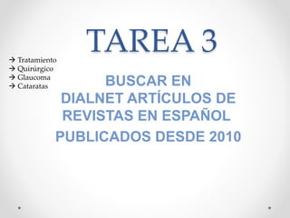 TAREA 3
BUSCAR EN
DIALNET ARTÍCULOS DE
REVISTAS EN ESPAÑOL
PUBLICADOS DESDE 2010
 Tratamiento
 Quirúrgico
 Glaucoma
 Cataratas
 
