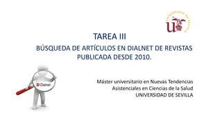 TAREA III
BÚSQUEDA DE ARTÍCULOS EN DIALNET DE REVISTAS
PUBLICADA DESDE 2010.
Máster universitario en Nuevas Tendencias
Asistenciales en Ciencias de la Salud
UNIVERSIDAD DE SEVILLA
 