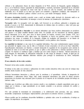 software y las aplicaciones (bases de datos integradas en la Web, motores de búsqueda, agentes inteligentes,
etc.) y en el hardware (mayor capacidad de almacenamiento y memoria, incremento exponencial de la velocidad
de los procesadores, capacidad de tratar todo tipo de datos no sólo los textuales, sino también los datos
multimedia, etc.). El usuario ya no tiene que operar con comandos y algoritmos complejos, sino manejando el
ratón sobre iconos e interfaces gráficas e incluso con la voz, y por medio del lenguaje natural.
El correo electrónico (también conocido como e-mail, un término inglés derivado de electronic mail) es un
servicio que permite el intercambio de mensajes a través de sistemas de comunicación electrónicos.
Navegador web. Un navegador web (en inglés, web browser) es un software, aplicación o programa que
permite el acceso a la Web, interpretando la información de distintos tipos de archivos y sitios web para que
estos puedan ser visualizados.
Un motor de búsqueda o buscador es un sistema informático que busca archivos almacenados en servidores
web gracias a su spider (también llamado araña web). Un ejemplo son los buscadores de Internet (algunos
buscan únicamente en la web, pero otros lo hacen además en noticias, servicios como Gopher, FTP, etc.)
cuando se pide información sobre algún tema. Las búsquedas se hacen con palabras clave o con árboles
jerárquicos por temas; el resultado de la búsqueda «Página de resultados del buscador» es un listado de
direcciones web en los que se mencionan temas relacionados con las palabras clave buscadas.
La seguridad en internet es una rama de la seguridad informática. Para estar verdaderamente seguros tenemos
que prescindir de algunas cosas, una de ellas es el internet; el estar conectados a la red ya nos hace vulnerables.
Específicamente relacionada con Internet, a menudo incluyendo la seguridad de los navegadores pero además la
seguridad de redes en un nivel más general, ya que se aplica a otras aplicaciones o sistemas operativos como un
conjunto. Su objetivo es establecer reglas y medidas que usar contra ataques en Internet. Internet representa un
canal inseguro de intercambio de información incluyendo un alto riesgo de intrusión o fraude, al igual que de
phishing. Se han estado utilizando diferentes métodos para proteger la transferencia de datos, incluyendo
cifrado.
El uso educativo de las redes sociales
Potencial de las redes sociales educativas.
El trabajo en las aulas con servicios y aplicaciones de redes sociales educativas ofrece una serie de ventajas muy
notables desde el punto de vista educativo:
•Ofrecen herramientas interactivas y eficaces para la enseñanza y el aprendizaje. Además, la integración de
herramientas y aplicaciones (foros, blogs, chat, email, mensajería electrónica), por parte de dichos servicios
proporciona un escenario muy adecuado para la práctica de la mayoría de las actividades propias del trabajo en
entornos online.
•Permiten que el profesor que utiliza estos recursos enseñe a sus estudiantes a adquirir capacidades para que se
valgan por sí mismos, y sigan aprendiendo en un mundo sometido a un proceso acelerado de cambio y
transformación.
•No solo permiten la transmisión de conocimientos y la colaboración entre personas, sino que, además,
desarrollan competencias tecnológicas imprescindibles para operar en contextos diversos y complejos.
•Hacen posible que los estudiantes desarrollen habilidades y aptitudes tales como la socialización, el trabajo en
equipo o la importancia de compartir.
 