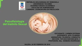REPÚBLICA BOLIVARIANA DE VENEZUELA
UNIVERSIDAD YACAMBÚ
VICERRECTORADO ACADÉMICO
FACULTAD DE HUMANIDADES
CARRERA: LICENCIATURA EN PSICOLOGÍA
Psicofisiología
del Instinto Sexual
ESTUDIANTE: CARMEN ESTEBAN
EXPEDIENTE: HPS-172-00050V
ASIGNATURA: FILOSOFIA CONDUCTA
SECCIÓN: THF-0333 ED01D0V-2018 -1
PROFESORA: Msc XIOMARA RODRÍGUEZ
VALERA, 24 DE FEBRERO DE 2018
 