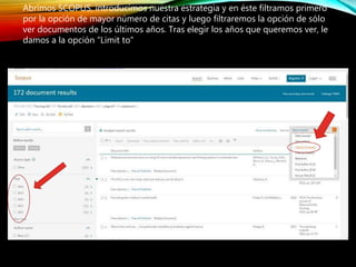 Abrimos SCOPUS, introducimos nuestra estrategia y en éste filtramos primero
por la opción de mayor número de citas y luego filtraremos la opción de sólo
ver documentos de los últimos años. Tras elegir los años que queremos ver, le
damos a la opción “Limit to”
 