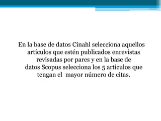 En la base de datos Cinahl selecciona aquellos
artículos que estén publicados enrevistas
revisadas por pares y en la base de
datos Scopus selecciona los 5 artículos que
tengan el mayor número de citas.
 