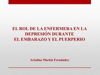 EL ROL DE LA ENFERMERA EN LA
DEPRESIÓN DURANTE
EL EMBARAZO Y EL PUERPERIO
Ariadna Martín Fernández
 
