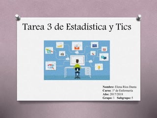 Tarea 3 de Estadística y Tics
Nombre: Elena Ríos Danta
Curso: 1º de Enfermería
Año: 2017/2018
Grupo: 1 Subgrupo: 5
 
