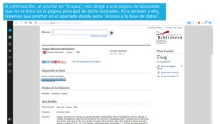 A continuación, al pinchar en “Scopus”, nos dirige a una página de búsqueda
que no se trata de la página principal de dicho buscador. Para acceder a ella,
tenemos que pinchar en el apartado donde pone “Acceso a la base de datos”.
 