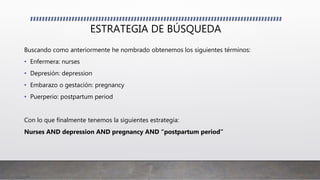 ESTRATEGIA DE BÚSQUEDA
Buscando como anteriormente he nombrado obtenemos los siguientes términos:
• Enfermera: nurses
• Depresión: depression
• Embarazo o gestación: pregnancy
• Puerperio: postpartum period
Con lo que finalmente tenemos la siguientes estrategia:
Nurses AND depression AND pregnancy AND “postpartum period”
 