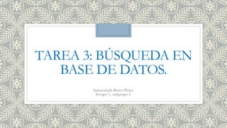 TAREA 3: BÚSQUEDA EN
BASE DE DATOS.
Inmaculada Bravo Pérez
Grupo 1, subgrupo 2
 