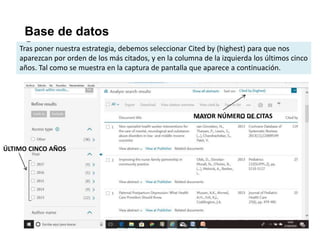 Base de datos
ScopusTras poner nuestra estrategia, debemos seleccionar Cited by (highest) para que nos
aparezcan por orden de los más citados, y en la columna de la izquierda los últimos cinco
años. Tal como se muestra en la captura de pantalla que aparece a continuación.
ÚLTIMO CINCO AÑOS
MAYOR NÚMERO DE CITAS
 