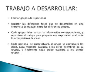 • Formar grupos de 3 personas
• Repartir las diferentes fases que se desarrollan en una
entrevista de trabajo, entre los diferentes grupos.
• Cada grupo debe buscar la información correspondiente, y
repartirse el trabajo para preparar una exposición oral, ante
los compañeros de clase.
• Cada persona se autoevaluará, el grupo se coevaluará (es
decir, cada miembro evaluará a los otros miembros de su
grupo), y finalmente cada grupo evaluará a los demás
grupos.
 