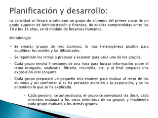 La actividad se llevará a cabo con un grupo de alumnos del primer curso de un
grado superior de Administración y finanzas, de edades comprendidas entre los
18 y los 34 años, en el módulo de Recursos Humanos.
Metodología:
- Se crearán grupos de tres alumnos, lo más heterogéneos posible para
equilibrar los niveles y las dificultades.
- Se repartirán los temas a preparar y exponer para cada uno de los grupos.
- Cada grupo tendrá 4 sesiones de una hora para buscar información sobre el
tema otorgado, analizarla, filtrarla, resumirla, etc. y al final preparar una
exposición oral conjunta.
- Cada grupo preparará un pequeño test/examen para evaluar al resto de los
alumnos y así confirmar si se ha prestado atención a la exposición, y se ha
entendido lo que se ha explicado.
- Cada persona se autoevaluará, el grupo se coevaluará (es decir, cada
miembro evaluará a los otros miembros de su grupo), y finalmente
cada grupo evaluará a los demás grupos.
 