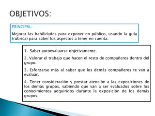 PRINCIPAL:
Mejorar las habilidades para exponer en público, usando la guía
(rúbrica) para saber los aspectos a tener en cuenta.
1. Saber autoevaluarse objetivamente.
2. Valorar el trabajo que hacen el resto de compañeros dentro del
grupo.
3. Esforzarse más al saber que los demás compañeros te van a
evaluar.
4. Tener consideración y prestar atención a las exposiciones de
los demás grupos, sabiendo que van a ser evaluados sobre los
conocimientos adquiridos durante la exposición de los demás
grupos.
 