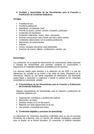 4. Ventajas y desventajas de las Herramientas para la Creación y
Publicación de Contenido Didácticos
Ventajas
 Facilidad de uso
 Facilita la publicación
 Instantánea de entradas “post”
 Permite al usuario, pensar, escribir, compartir y participar
 Contenidos de hipertextos
 Contenido multimedia ( audio, video, animación)
 Permite comunicación real a través del chat y otros medios
 Contenidos relacionados con la práctica profesional.
 Intercambio de conocimientos.
 Enlaces.
 Avisos, consejos educativos para estudiantes
 Anuncios de cursos, talleres, conferencias, eventos, etc.
Desventajas:
Los profesores, en su papel de transmisores de conocimiento, deben aprender
a manejar las herramientas que permiten canalizar su conocimiento y
experiencia en materiales didácticos asimilables por los alumnos.
Los alumnos deben estar abiertos a la utilización de las NTIC y a que las
referencias de consulta no se limitan a las notas de clase. Dispersión de la
información: Internet es una fuente inagotable de información, que fácilmente
puede llegar a desbordar a cualquiera, y donde la calidad de los materiales
accesibles es sumamente variable.
5. Características de las Herramientas para la Creación y Publicación
de Contenido Didácticos
Algunas características de herramientas para la creación y publicación de
contenido didáctico son:
 Organización cronológica y temática del material.
 Intercambio de ideas.
 Distintos niveles en el rol del usuario.
 Relación con otras aplicaciones en la red.
 Uso gratuito y accesible para todos.
6. Contenidos digitales y procesos de aprendizaje
La elaboración de contenidos educativos multimedia para su uso en acciones
formativas de e-learning varía en función del enfoque pedagógico propuesto
para el diseño de la acción formativa. En ocasiones, el material educativo
 