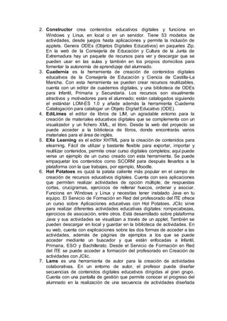2. Constructor crea contenidos educativos digitales y funciona en
Windows y Linux, en local o en un servidor. Tiene 53 modelos de
actividades, desde juegos hasta aplicaciones y permite la inclusión de
applets. Genera ODEs (Objetos Digitales Educativos) en paquetes Zip.
En la web de la Consejería de Educación y Cultura de la Junta de
Extremadura hay un paquete de recursos para ver y descargar que se
pueden usar en las aulas y también en los propios domicilios para
fomentar la autonomía de aprendizaje del alumnado.
3. Cuadernia es la herramienta de creación de contenidos digitales
educativos de la Consejería de Educación y Ciencia de Castilla-La
Mancha. Con esta herramienta se pueden crear recursos reutilizables,
cuenta con un editor de cuadernos digitales, y una biblioteca de ODEs
para Infantil, Primaria y Secundaria. Los recursos son visualmente
atractivos y motivadores para el alumnado; están catalogados siguiendo
el estándar LOM-ES 1.0 y añade además la herramienta Cuaderna
Catalogación para catalogar un Objeto Digital Educativo (ODE).
4. EdiLimes el editor de libros de LIM, un agradable entorno para la
creación de materiales educativos digitales que se complementa con un
visualizador y un fichero XML, el libro. Desde la web del proyecto se
puede acceder a la biblioteca de libros, donde encontrarás varios
materiales para el área de inglés.
5. EXe Learning es el editor XHTML para la creación de contenidos para
elearning. Fácil de utilizar y bastante flexible para exportar, importar y
reutilizar contenidos, permite crear curso digitales completos; aquí puede
verse un ejemplo de un curso creado con esta herramienta. Se puede
empaquetar los contenidos como SCORM para después llevarlos a la
plataforma con la que trabajes, por ejemplo, Moodle.
6. Hot Potatoes es quizá la patata caliente más popular en el campo de
creación de recursos educativos digitales. Cuenta con seis aplicaciones
que permiten realizar actividades de opción múltiple, de respuestas
cortas, crucigramas, ejercicios de rellenar huecos, ordenar y asociar.
Funciona en Windows y Linux y necesitas tener instalado Java en tu
equipo. El Servicio de Formación en Red del profesorado del ITE ofrece
un curso sobre Aplicaciones educativas con Hot Potatoes. JClic sirve
para realizar diferentes actividades educativas digitales: rompecabezas,
ejercicios de asociación, entre otros. Está desarrollado sobre plataforma
Java y sus actividades se visualizan a través de un applet. También se
pueden descargar en local y guardar en la biblioteca de actividades. En
su web, cuenta con explicaciones sobre las dos formas de acceder a las
actividades, además de páginas de ejemplos a los que se puede
acceder mediante un buscador y que están enfocadas a Infantil,
Primaria, ESO y Bachillerato. Desde el Servicio de Formación en Red
del ITE se puede acceder a formación del profesorado en Creación de
actividades con JClic.
7. Lams es una herramienta de autor para la creación de actividades
colaborativas. En un entorno de autor, el profesor puede diseñar
secuencias de contenidos digitales educativos dirigidas al gran grupo.
Cuenta con una pantalla de gestión que permite conocer el progreso del
alumnado en la realización de una secuencia de actividades diseñada
 