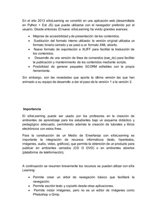 En el año 2013 eXeLearning se convirtió en una aplicación web (desarrollada
en Python + Ext JS) que puede utilizarse con el navegador preferido por el
usuario. Desde entonces El nuevo eXeLearning ha vivido grandes avances:
 Mejoras de accesibilidad y de presentación de los contenidos.
 Sustitución del formato interno utilizado: la versión original utilizaba un
formato binario cerrado y se pasó a un formato XML abierto.
 Nuevo formato de exportación a XLIFF para facilitar la traducción de
los contenidos.
 Desarrollo de una versión de línea de comandos (exe_do) para facilitar
la publicación y mantenimiento de los contenidos mediante scripts.
 Posibilidad de generar paquetes SCORM editables con la propia
herramienta.
Sin embargo, son las novedades que aporta la última versión las que han
animado a su equipo de desarrollo a dar el paso de la versión 1 a la versión 2.
Importancia
El eXeLearning puede ser usado por los profesores en la creación de
ambientes de aprendizaje para los estudiantes bajo un esquema didáctico y
pedagógico adecuado, permitiendo además la creación de tutorales y libros
electrónicos con estos fines.
Para la construcción de un Medio de Enseñanza con eXeLearning es
importante la integración de recursos informáticos (texto, hipertextos,
imágenes, audio, video, gráficos), que permita la obtención de un producto para
publicar en ambientes cerrados (CD O DVD) o en ambientes abiertos
(plataforma de teleformación).
A continuación se resumen brevemente los recursos se pueden utilizar con eXe
Learning:
 Permite crear un árbol de navegación básico que facilitará la
navegación.
 Permite escribir texto y copiarlo desde otras aplicaciones.
 Permite incluir imágenes, pero no es un editor de imágenes como
Photoshop o Gimp.
 