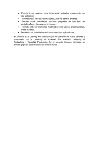  Permite incluir sonidos, pero deben estar grabados previamente con
otra aplicación.
 Permite incluir vídeos y animaciones, pero no permite crearlas.
 Permite incluir actividades sencillas: preguntas de tipo test, de
verdadero/falso, de espacios en blanco...
 Permite embeber elementos multimedia como vídeos, presentaciones,
textos o audios.
 Permite incluir actividades realizadas con otras aplicaciones.
El proyecto eXe Learning fue financiado por el Gobierno de Nueva Zelanda y
coordinado por la University of Auckland, The Auckland University of
Technology y Tairawhiti Polytechnic. En el proyecto también participan un
amplio grupo de colaboradores de todo el mundo
 