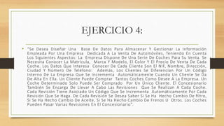 EJERCICIO 4:
• “Se Desea Diseñar Una Base De Datos Para Almacenar Y Gestionar La Información
Empleada Por Una Empresa Dedicada A La Venta De Automóviles, Teniendo En Cuenta
Los Siguientes Aspectos: La Empresa Dispone De Una Serie De Coches Para Su Venta. Se
Necesita Conocer La Matrícula, Marca Y Modelo, El Color Y El Precio De Venta De Cada
Coche. Los Datos Que Interesa Conocer De Cada Cliente Son El NIF, Nombre, Dirección,
Ciudad Y Número De Teléfono: Además, Los Clientes Se Diferencian Por Un Código
Interno De La Empresa Que Se Incrementa Automáticamente Cuando Un Cliente Se Da
De Alta En Ella. Un Cliente Puede Comprar Tantos Coches Como Desee A La Empresa. Un
Coche Determinado Solo Puede Ser Comprado Por Un Único Cliente. El Concesionario
También Se Encarga De Llevar A Cabo Las Revisiones Que Se Realizan A Cada Coche.
Cada Revisión Tiene Asociado Un Código Que Se Incrementa Automáticamente Por Cada
Revisión Que Se Haga. De Cada Revisión Se Desea Saber Si Se Ha Hecho Cambio De ﬁltro,
Si Se Ha Hecho Cambio De Aceite, Si Se Ha Hecho Cambio De Frenos U Otros. Los Coches
Pueden Pasar Varias Revisiones En El Concesionario”.
 