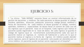 EJERCICIO 5:
• “La clínica “SAN PATRÁS” necesita llevar un control informatizado de su
gestión de pacientes y médicos. De cada paciente se desea guardar el código,
nombre, apellidos, dirección, población, provincia, código postal, teléfono y
fecha de nacimiento. De cada médico se desea guardar el código, nombre,
apellidos, teléfono y especialidad. Se desea llevar el control de cada uno de
los ingresos que el paciente hace en el hospital. Cada ingreso que realiza el
paciente queda registrado en la base de datos. De cada ingreso se guarda el
código de ingreso (que se incrementará automáticamente cada vez que el
paciente realice un ingreso), el número de habitación y cama en la que el
paciente realiza el ingreso y la fecha de ingreso. Un médico puede atender
varios ingresos, pero el ingreso de un paciente solo puede ser atendido por un
único médico. Un paciente puede realizar varios ingresos en el hospital”.
 